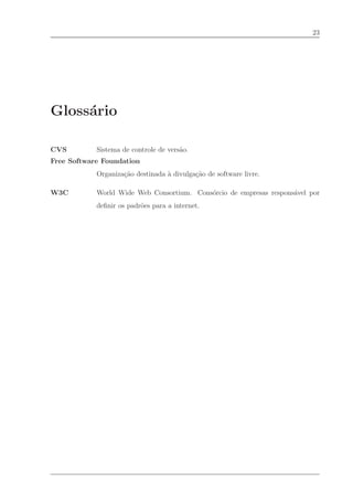 23




Gloss´rio
     a

CVS         Sistema de controle de vers˜o.
                                       a
Free Software Foundation
            Organiza¸˜o destinada ` divulga¸˜o de software livre.
                    ca            a        ca

W3C         World Wide Web Consortium. Cons´rcio de empresas respons´vel por
                                           o                        a
            deﬁnir os padr˜es para a internet.
                          o
 