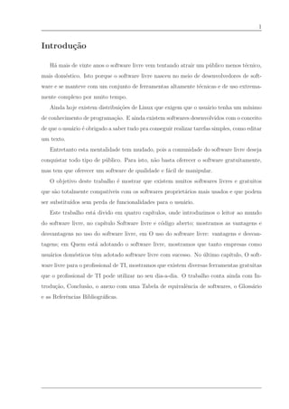 1


Introdu¸˜o
       ca

   H´ mais de vinte anos o software livre vem tentando atrair um p´ blico menos t´cnico,
    a                                                             u              e
mais dom´stico. Isto porque o software livre nasceu no meio de desenvolvedores de soft-
        e
ware e se manteve com um conjunto de ferramentas altamente t´cnicas e de uso extrema-
                                                            e
mente complexo por muito tempo.
   Ainda hoje existem distribui¸˜es de Linux que exigem que o usu´rio tenha um m´
                               co                                a              ınimo
de conhecimento de programa¸˜o. E ainda existem softwares desenvolvidos com o conceito
                           ca
de que o usu´rio ´ obrigado a saber tudo pra conseguir realizar tarefas simples, como editar
            a e
um texto.
   Entretanto esta mentalidade tem mudado, pois a comunidade do software livre deseja
conquistar todo tipo de p´ blico. Para isto, n˜o basta oferecer o software gratuitamente,
                         u                    a
mas tem que oferecer um software de qualidade e f´cil de manipular.
                                                 a
   O objetivo deste trabalho ´ mostrar que existem muitos softwares livres e gratuitos
                             e
que s˜o totalmente compat´
     a                   ıveis com os softwares propriet´rios mais usados e que podem
                                                        a
ser substitu´
            ıdos sem perda de funcionalidades para o usu´rio.
                                                        a
   Este trabalho est´ divido em quatro cap´
                    a                     ıtulos, onde introduzimos o leitor ao mundo
do software livre, no cap´
                         ıtulo Software livre e c´digo aberto; mostramos as vantagens e
                                                 o
desvantagens no uso do software livre, em O uso do software livre: vantagens e desvan-
tagens; em Quem est´ adotando o software livre, mostramos que tanto empresas como
                   a
usu´rios dom´sticos tˆm adotado software livre com sucesso. No ultimo cap´
   a        e        e                                         ´         ıtulo, O soft-
ware livre para o proﬁssional de TI, mostramos que existem diversas ferramentas gratuitas
que o proﬁssional de TI pode utilizar no seu dia-a-dia. O trabalho conta ainda com In-
trodu¸˜o, Conclus˜o, o anexo com uma Tabela de equivalˆncia de softwares, o Gloss´rio
     ca          a                                    e                          a
e as Referˆncias Bibliogr´ﬁcas.
          e              a
 