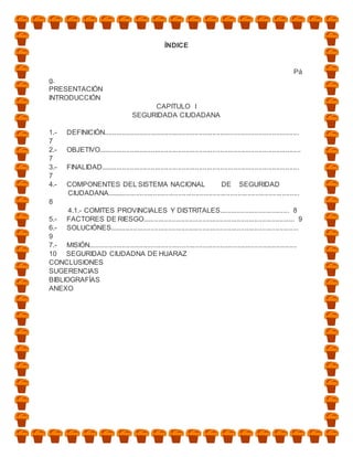 ÍNDICE


                                                                                                                     Pá
g.
PRESENTACIÓN
INTRODUCCIÓN
                                            CAPITULO I
                                       SEGURIDADA CIUDADANA

1.-     DEFINICIÓN.....................................................................................................
7
2.-     OBJETIVO.........................................................................................................
7
3.-     FINALIDAD.......................................................................................................
7
4.-     COMPONENTES DEL SISTEMA NACIONAL                                    DE SEGURIDAD
        CIUDADANA....................................................................................................
8
      4.1.- COMITES PROVINCIALES Y DISTRITALES.................................... 8
5.- FACTORES DE RIESGO............................................................................... 9
6.- SOLUCIÓNES..................................................................................................
9
7.- MISIÓN............................................................................................................
10 SEGURIDAD CIUDADNA DE HUARAZ
CONCLUSIONES
SUGERENCIAS
BIBLIOGRAFÍAS
ANEXO
 
