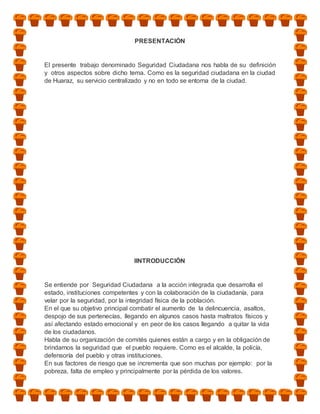 PRESENTACIÓN


El presente trabajo denominado Seguridad Ciudadana nos habla de su definición
y otros aspectos sobre dicho tema. Como es la seguridad ciudadana en la ciudad
de Huaraz, su servicio centralizado y no en todo se entorna de la ciudad.




                               IINTRODUCCIÓN


Se entiende por Seguridad Ciudadana a la acción integrada que desarrolla el
estado, instituciones competentes y con la colaboración de la ciudadanía, para
velar por la seguridad, por la integridad física de la población.
En el que su objetivo principal combatir el aumento de la delincuencia, asaltos,
despojo de sus pertenecías, llegando en algunos casos hasta maltratos físicos y
así afectando estado emocional y en peor de los casos llegando a quitar la vida
de los ciudadanos.
Habla de su organización de comités quienes están a cargo y en la obligación de
brindarnos la seguridad que el pueblo requiere. Como es el alcalde, la policía,
defensoría del pueblo y otras instituciones.
En sus factores de riesgo que se incrementa que son muchas por ejemplo: por la
pobreza, falta de empleo y principalmente por la pérdida de los valores.
 