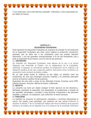 Y sus soluciones como más efectivos policiales entrenados y bien capacitados en
las calles de Huaraz,




                                     CAPITULO I
                              SEGURIDAD CIUDADANA
Esta expresión de Seguridad Ciudadana es originaria de España. Es de protección
de la Seguridad Ciudadana que tiene como objetivo la protección, prevención,
garantías que se debe dar a los ciudadanos para que puedan intervenir
libremente, y con las garantías correspondientes a fin de una tranquilidad, paz y
tanto la seguridad de los bienes, como la vida de las personas
1.- DEFINICIÓN
Se entiende por Seguridad Ciudadana, para efectos de la Ley, a la acción
integrada que desarrolla el Estado, con la colaboración de la ciudadanía,
destinada a asegurar su convivencia pacífica, la erradicación de la violencia y la
utilización pacífica de las vías y espacios públicos. Del mismo modo, contribuir a la
prevención de la comisión de delitos y faltas.
No es sólo luchar contra la violencia en las calles, es también crear las
condiciones de vida que prevengan acciones violentas y un ambiente adecuado
para la convivencia pacífica de las personas.
Seguridad del país está a cargo de las diferentes Fuerzas Armadas como PNP,
Ejército Peruano, Aviación; Marina de Guerra y Mercante.
2.- OBJETO.
La presente Ley tiene por objeto proteger el libre ejercicio de los derechos y
libertades, garantizar la seguridad, paz tranquilidad, el cumplimiento y respeto de
las garantías individuales y sociales a nivel nacional. Comprende a las personas
naturales y jurídicas, sin excepción, que conforman la nación peruana.
3.- FINALIDAD.
La finalidad es proponer la participación ciudadana y coordinar eficazmente la
acción del estado para garantizar una situación de paz social. Conforme lo
dispone el artículo 1º de la Constitución Política del Perú la defensa de la persona
humana y el respeto de su dignidad son el fin supremo de la sociedad. Asimismo
 
