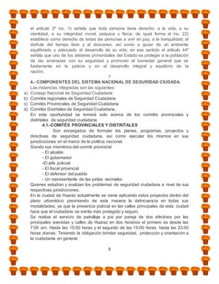 el artículo 2º inc. 1) señala que toda persona tiene derecho: a la vida, a su
     identidad, a su integridad moral, psíquica y física; de igual forma el inc. 22)
     establece como derecho de todas las personas a vivir en paz, a la tranquilidad, al
     disfrute del tiempo libre y al descanso, así como a gozar de un ambiente
     equilibrado y adecuado al desarrollo de su vida; en ese sentido el artículo 44º
     señala que uno de los deberes primordiales del Estado es proteger a la población
     de las amenazas con su seguridad y promover el bienestar general que se
     fundamenta en la justicia y en el desarrollo integral y equilibrio de la
     nación.
                                                7
     4.- COMPONENTES DEL SISTEMA NACIONAL DE SEGURIDAD CIUDADA.
     Las instancias integradas son las siguientes:
a)   Consejo Nacional de Seguridad Ciudadana
b)   Comités regionales de Seguridad Ciudadana
c)   Comités Provinciales de Seguridad Ciudadana
d)   Comités Distritales de Seguridad Ciudadana.
     En esta oportunidad se tomará solo acerca de los comités provinciales y
     distritales de seguridad ciudadana.
             4.1.-COMITÉS PROVINCIALES Y DISTRITALES
                    Son encargados de formular los planes, programas, proyectos y
     directivas de seguridad ciudadana, así como ejecutar los mismos en sus
     jurisdicciones en el marco de la política nacional.
     Siendo sus miembros del comité provincial
             - El alcalde
             - El gobernador
             -El jefe policial
             - El fiscal provincial
             - El defensor del pueblo
             - Un representante de las juntas vecinales
     Quienes estudian y analizan los problemas de seguridad ciudadana a nivel de sus
     respectivas jurisdicciones.
     En la ciudad de Huaraz actualmente se viene aplicando estos proyectos dentro del
     plano urbanístico previniendo de esta manera la delincuencia en todas sus
     modalidades, ya que la presencia policial en las calles principales de esta ciudad
     hace que el ciudadano se sienta más protegido y seguro.
     Se realiza el servicio de patrullaje a pie por pareja de dos efectivos por las
     principales avenidas y calles de Huaraz en dos horarios el primero es desde las
     7:00 am. Hasta las 15:00 horas y el segundo de las 15:00 horas hasta las 23:00
     horas diarias. Teniendo la obligación brindar seguridad, protección y orientación a
     la ciudadanía en general.

                                             8
 