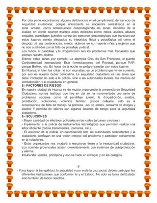 Por otra parte encontramos algunas deficiencias en el cumplimiento del servicio de
   seguridad ciudadana; porque únicamente se encuentra centralizada en la
   zona urbana, como consecuencia desprotegiendo las zonas aledañas de la
   ciudad, en donde ocurren muchos actos delictivos como: robos, asaltos, abusos
   sexuales, pandillajes juveniles contra las personas desprotegidas que transitan por
   estos lugares siendo afectados su integridad física y psicológica así como el
   despojo de sus pertenencias, siendo víctimas en su mayoría niños y mujeres que
   no son auxiliados por la falta de patrullaje policial.
   Los robos, el pandillaje y la drogadicción son los problemas más frecuentes que
   afectan nuestro distrito.
   Siendo estas zonas por ejemplo: La alameda Grau de San Francisco, el puente
   Confraternidad Internacional Este (inmediaciones del Pronaa), parque FAP,
   parque Bolívar, etc. En horas de la noche es peligro transitar por estos lugares
   En Huaraz, si bien las cifras no son muy altas, es un problema que va en aumento,
   por eso es nuestro deber combatirla. La seguridad ciudadana es una tarea que
   debe involucrar no sólo a la policía, sino a las autoridades locales, los medios de
   comunicación y la ciudadanía en general.
   5.- FACTORES DE RIESGO
   En nuestra ciudad de Huaraz es de mucha importancia la presencia de Seguridad
   Ciudadana, somos testigos que hoy en día se ha incrementado una serie de
   problemas sociales como el pandillaje juvenil, la drogadicción, asaltos,
   prostitución, violaciones, violencia familiar, gresca callejera, esto es a
   consecuencia de falta de trabajo, la pobreza, uso de armas, consumo de drogas y
   alcohol Y pérdida de valores son algunos factores de riesgo para la seguridad
   ciudadana.
   6.- SOLUCIONES
   - Mayor cantidad de efectivos policiales en las calles (urbanas y rurales)
   - Implementar a la policía de instrumentos tecnológicos que permitan realizar una
   labor eficiente (radios transmisores, cámaras, etc.)
   - El accionar de la policía en coordinación con las autoridades competentes y la
   ciudadanía confluyan en una visión integral del problema y participar activamente
   en la soluciones.
   - Estar organizados nos ayudará a reaccionar frente a la inseguridad ciudadana.
   Los comités provinciales actúan preventivamente con sistemas de autoprotección
   y alarma.
   Inculcando valores, principios y eso se hace en el hogar y en los colegios


                                               9
- Para lograr la tranquilidad, la seguridad y por ende la paz social, deben participar las
   diferentes instituciones que conforman la y el Estado. No solo es tarea del Estado
   sino también de todos nosotros.
 