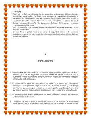 7.-MISIÓN
   Velar por el fiel cumplimento de los acuerdos, ordenanzas, delitos, decretos
   resoluciones municipales. De igual forma asegurar la tranquilidad ciudadana y la
   paz social en coordinación con las siguientes instituciones: Ministerio Público y
   prevención del delito, Policía Nacional del Perú, Prefectura, Ministerio de salud,
   Ejército peruano, Compañía de bomberos, Defensa Civil, Juntas vecinales,
   Empresa radial y televisiva.
   Para contrarrestar toda clase de lacras sociales con finalidad de tener una ciudad
   tranquila y saludable.
   En este País la policía tiene a su cargo la seguridad pública y la seguridad
   ciudadana es parte de ella, donde tiene la responsabilidad, el control de diversos
   problemas sociales.




                                           10


                                   CONCLUSIONES




1. Se evidencia una preocupación por superar el concepto de seguridad pública y
   avanzan hacia el de seguridad ciudadana, donde la policía juntamente con la
   ciudadanía y otras autoridades tengan una visión integral del problemas participen
   activamente en la soluciones.

2. L a corporación tiene la clara misión de dotar a la policía de instrumentos
   tecnológicos que permitan luego evaluar si es un cuerpo eficiente y confiable ya
   que hay una percepción por parte de la población que ha juzgado negativamente a
   una policía nacional desprovista de posibilidades para realizar una labor eficiente.

3. La protección que todos merecemos no debe obtenerse violando los derechos
   fundamentales, ni las leyes.

4. .- Factores de riesgo para la seguridad ciudadana. La pobreza, la desigualdad
    social, el crecimiento acelerado y desordenado de las ciudades, el uso de armas,
 