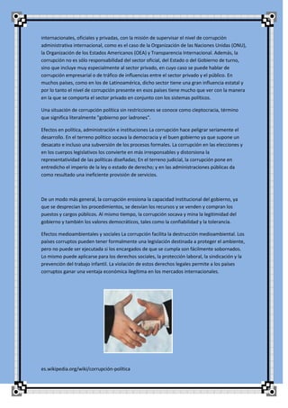 internacionales, oficiales y privadas, con la misión de supervisar el nivel de corrupción
administrativa internacional, como es el caso de la Organización de las Naciones Unidas (ONU),
la Organización de los Estados Americanos (OEA) y Transparencia Internacional. Además, la
corrupción no es sólo responsabilidad del sector oficial, del Estado o del Gobierno de turno,
sino que incluye muy especialmente al sector privado, en cuyo caso se puede hablar de
corrupción empresarial o de tráfico de influencias entre el sector privado y el público. En
muchos países, como en los de Latinoamérica, dicho sector tiene una gran influencia estatal y
por lo tanto el nivel de corrupción presente en esos países tiene mucho que ver con la manera
en la que se comporta el sector privado en conjunto con los sistemas políticos.

Una situación de corrupción política sin restricciones se conoce como cleptocracia, término
que significa literalmente "gobierno por ladrones".

Efectos en política, administración e instituciones La corrupción hace peligrar seriamente el
desarrollo. En el terreno político socava la democracia y el buen gobierno ya que supone un
desacato e incluso una subversión de los procesos formales. La corrupción en las elecciones y
en los cuerpos legislativos los convierte en más irresponsables y distorsiona la
representatividad de las políticas diseñadas; En el terreno judicial, la corrupción pone en
entredicho el imperio de la ley o estado de derecho; y en las administraciones públicas da
como resultado una ineficiente provisión de servicios.



De un modo más general, la corrupción erosiona la capacidad institucional del gobierno, ya
que se desprecian los procedimientos, se desvían los recursos y se venden y compran los
puestos y cargos públicos. Al mismo tiempo, la corrupción socava y mina la legitimidad del
gobierno y también los valores democráticos, tales como la confiabilidad y la tolerancia.

Efectos medioambientales y sociales La corrupción facilita la destrucción medioambiental. Los
países corruptos pueden tener formalmente una legislación destinada a proteger el ambiente,
pero no puede ser ejecutada si los encargados de que se cumpla son fácilmente sobornados.
Lo mismo puede aplicarse para los derechos sociales, la protección laboral, la sindicación y la
prevención del trabajo infantil. La violación de estos derechos legales permite a los países
corruptos ganar una ventaja económica ilegítima en los mercados internacionales.




es.wikipedia.org/wiki/corrupción-política
 