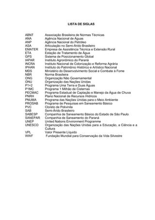 LISTA DE SIGLAS


ABNT      Associação Brasileira de Normas Técnicas
ANA       Agência Nacional de Águas
ANP       Agência Nacional do Petróleo
ASA       Articulação no Semi-Árido Brasileiro
EMATER    Empresa de Assistência Técnica e Extensão Rural
ETA       Estação de Tratamento de Água
GPS       Sistema de Posicionamento Global
IAPAR     Instituto Agronômico do Paraná
INCRA     Instituto Nacional de Colonização e Reforma Agrária
IPHAN     Instituto do Patrimônio Histórico e Artístico Nacional
MDS       Ministério do Desenvolvimento Social e Combate à Fome
NBR       Norma Brasileira
ONG       Organização Não Governamental
ONU       Organização das Nações Unidas
P1+2      Programa Uma Terra e Duas Águas
P1MC      Programa 1 Milhão de Cisternas
PECMAC    Programa Estadual de Captação e Manejo da Água de Chuva
PNRH      Plano Nacional de Recursos Hídricos
PNUMA     Programa das Nações Unidas para o Meio Ambiente
PROSAB    Programa de Pesquisas em Saneamento Básico
PVC       Cloreto de Polivinila
SAB       Semi-Árido Brasileiro
SABESP    Companhia de Saneamento Básico do Estado de São Paulo
SANEPAR   Companhia de Saneamento do Paraná
UNEP      United Nations Environment Programme
UNESCO    Organização das Nações Unidas para a Educação, a Ciência e a
          Cultura
VPL       Valor Presente Líquido
WWF        Fundação Mundial para Conservação da Vida Silvestre
 
