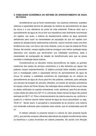 5. VIABILIDADE ECONÔMICA DO SISTEMA DE APROVEITAMENTO DE ÁGUA
   DE CHUVA

      Acreditando-se que já foram esclarecidas, nos capítulos anteriores, questões
relativas à capacidade técnica de aplicação do sistema de aproveitamento de água
de chuva e a sua relevância do ponto de vista ambiental. Pode-se dizer que o
aproveitamento de água de chuva tem sua importância mais facilmente reconhecida
em regiões, nas quais, o sistema de abastecimento público de água apresenta
deficiências para suprir as necessidades da população do que em regiões com
sistema de abastecimento relativamente suficiente, mesmo havendo neste uma forte
tendência de crise, num futuro não muito distante, como no caso da cidade de Ponta
Grossa. No entanto, nessas regiões pode-se conseguir uma melhor aceitação dessa
alternativa com estudos que demonstrem sua viabilidade econômica, dada a
necessidade de averiguação da relação de benefício/custo para que se possa
conceber a instalação desse sistema.
      Considerando-se os elevados índices pluviométricos da região, as grandes
coberturas dos postos de serviços automotivos e a alta demanda por águas não
potáveis nesses empreendimentos. O objetivo principal deste trabalho, juntamente
com a investigação sobre a capacidade técnica de aproveitamento de água de
chuva, foi analisar a viabilidade econômica de implantação de um sistema de
aproveitamento de água de chuva para fins não potáveis, sobretudo, para utilização
nos serviços de lavagem de veículos, ofertados, em postos de serviços automotivos
do espaço urbano de Ponta Grossa. Na realização dessa análise tomou-se por base
os dados verificados no capítulo antecedente, onde, admite-se, para fins de estudo,
a área média de coleta com 527 m² e a demanda média mensal de água não potável
estimada em 99,71 m³. Para o dimensionamento da cisterna assumiu-se, conforme o
quadro 8, o máximo volume médio mensal de água de chuva aproveitável, ou seja,
78,29 m³. Sendo assim, é perceptível a necessidade de se construir uma cisterna
com dimensão suficiente para comportar esse volume, que foi arredondado para 80
m³.
      O método utilizado no presente estudo é o cálculo do valor presente líquido
(VPL), que permite comparar diferentes alternativas de projetos transformando todos
os benefícios e custos envolvidos em valores presentes. De acordo com Athayde
 