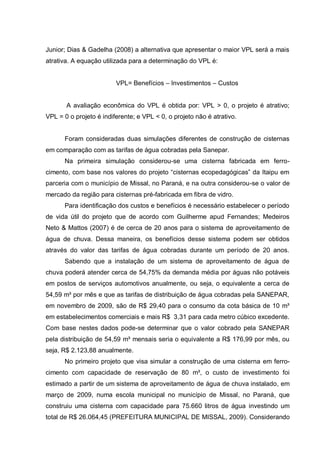 Junior; Dias & Gadelha (2008) a alternativa que apresentar o maior VPL será a mais
atrativa. A equação utilizada para a determinação do VPL é:


                         VPL= Benefícios – Investimentos – Custos


       A avaliação econômica do VPL é obtida por: VPL > 0, o projeto é atrativo;
VPL = 0 o projeto é indiferente; e VPL < 0, o projeto não é atrativo.


      Foram consideradas duas simulações diferentes de construção de cisternas
em comparação com as tarifas de água cobradas pela Sanepar.
      Na primeira simulação considerou-se uma cisterna fabricada em ferro-
cimento, com base nos valores do projeto “cisternas ecopedagógicas” da Itaipu em
parceria com o município de Missal, no Paraná, e na outra considerou-se o valor de
mercado da região para cisternas pré-fabricada em fibra de vidro.
      Para identificação dos custos e benefícios é necessário estabelecer o período
de vida útil do projeto que de acordo com Guilherme apud Fernandes; Medeiros
Neto & Mattos (2007) é de cerca de 20 anos para o sistema de aproveitamento de
água de chuva. Dessa maneira, os benefícios desse sistema podem ser obtidos
através do valor das tarifas de água cobradas durante um período de 20 anos.
      Sabendo que a instalação de um sistema de aproveitamento de água de
chuva poderá atender cerca de 54,75% da demanda média por águas não potáveis
em postos de serviços automotivos anualmente, ou seja, o equivalente a cerca de
54,59 m³ por mês e que as tarifas de distribuição de água cobradas pela SANEPAR,
em novembro de 2009, são de R$ 29,40 para o consumo da cota básica de 10 m³
em estabelecimentos comerciais e mais R$ 3,31 para cada metro cúbico excedente.
Com base nestes dados pode-se determinar que o valor cobrado pela SANEPAR
pela distribuição de 54,59 m³ mensais seria o equivalente a R$ 176,99 por mês, ou
seja, R$ 2.123,88 anualmente.
      No primeiro projeto que visa simular a construção de uma cisterna em ferro-
cimento com capacidade de reservação de 80 m³, o custo de investimento foi
estimado a partir de um sistema de aproveitamento de água de chuva instalado, em
março de 2009, numa escola municipal no município de Missal, no Paraná, que
construiu uma cisterna com capacidade para 75.660 litros de água investindo um
total de R$ 26.064,45 (PREFEITURA MUNICIPAL DE MISSAL, 2009). Considerando
 