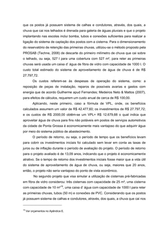 que os postos já possuem sistema de calhas e condutores, através, dos quais, a
chuva que cai nos telhados é drenada para galeria de águas pluviais e que o projeto
implantando nas escolas inclui bomba, tubos e conexões suficientes para realizar a
ligação do sistema de captação dos postos com a cisterna. Para o dimensionamento
do reservatório de retenção das primeiras chuvas, utilizou-se o método proposto pela
PROSAB (Techne, 2008) de descarte do primeiro milímetro de chuva que cai sobre
o telhado, ou seja, 527 l para uma cobertura com 527 m², para reter as primeiras
chuvas será usada um caixa d‟ água de fibra de vidro com capacidade de 1000 l. O
custo total estimado do sistema de aproveitamento de água de chuva é de R$
27.797,72.
          Os custos referem-se às despesas de operação do sistema, como: a
reposição de peças de instalação, reparos de possíveis avarias e gastos com
energia que de acordo Guilherme apud Fernandes; Medeiros Neto & Mattos (2007),
para efeitos de cálculos, requerem um custo anual de cerca de R$ 100,00.
          Aplicando, neste primeiro, caso a fórmula de VPL, onde, os benefícios
calculados assumem um valor de R$ 42.477,60; os investimentos de R$ 27.797,72;
e os custos de R$ 2000,00 obtêm-se um VPL= R$ 12.679,88 o qual indica que
aproveitar água de chuva para fins não potáveis em postos de serviços automotivos
da cidade de Ponta Grossa é economicamente mais vantajoso do que adquirir água
por meio do sistema público de abastecimento.
          O período de retorno, ou seja, o período de tempo que os benefícios levam
para cobrir os investimentos iniciais foi calculado sem levar em conta as taxas de
juros ou de inflação durante o período de avaliação do projeto. O período de retorno
para o projeto avaliado é de 13,09 anos, indicando que o projeto é economicamente
atrativo. Se o tempo de retorno dos investimentos iniciais fosse maior que a vida útil
do sistema de aproveitamento de água de chuva, ou seja, maiores que 20 anos,
então, o projeto não seria vantajoso do ponto de vista econômico.
          No segundo projeto que visa simular a utilização de cisternas pré-fabricadas
em fibra de vidro considerou: três cisternas com capacidade de 25 m³, uma cisterna
com capacidade de 10 m³19, uma caixa d‟ água com capacidade de 1000 l para reter
as primeiras chuvas, tubos (50 m) e conexões de PVC. Considerando que os postos
já possuem sistema de calhas e condutores, através, dos quais, a chuva que cai nos


19
     Ver orçamentos no Apêndice E.
 