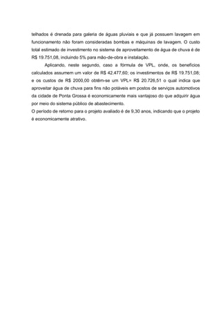 telhados é drenada para galeria de águas pluviais e que já possuem lavagem em
funcionamento não foram consideradas bombas e máquinas de lavagem. O custo
total estimado de investimento no sistema de aproveitamento de água de chuva é de
R$ 19.751,08, incluindo 5% para mão-de-obra e instalação.
      Aplicando, neste segundo, caso a fórmula de VPL, onde, os benefícios
calculados assumem um valor de R$ 42.477,60; os investimentos de R$ 19.751,08;
e os custos de R$ 2000,00 obtêm-se um VPL= R$ 20.726,51 o qual indica que
aproveitar água de chuva para fins não potáveis em postos de serviços automotivos
da cidade de Ponta Grossa é economicamente mais vantajoso do que adquirir água
por meio do sistema público de abastecimento.
O período de retorno para o projeto avaliado é de 9,30 anos, indicando que o projeto
é economicamente atrativo.
 