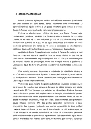 6. CONSIDERAÇÕES FINAIS


       Pensar o uso das águas para torná-lo mais eficiente e humano, já deixou de
ser uma questão de bom senso, sendo atualmente uma necessidade. O
aproveitamento de água d e chuva é um passo importante para otimizar o uso das
águas de forma a ter uma aplicação mais racional desse recurso.
       Embora o abastecimento público de água em Ponta Grossa seja,
relativamente, suficiente, somente nos últimos 6 anos o aumento da população
urbana foi de cerca de 22 mil habitantes (7,17% da população urbana), o que
resultou num aumento de 5.200 m³ de água consumidos diariamente. Se essa
tendência permanecer em menos de 15 anos a capacidade de abastecimento
público de água será insuficiente para suprir as necessidades da população.
       A cidade de Ponta Grossa localiza-se próxima à Escarpa Devoniana, a qual
funciona como uma barreira orográfica para os ventos vindos do mar que se
precipitam ao vencerem esse degrau topográfico. Isto faz com que a cidade registre
os maiores valores de precipitação média dos Campos Gerais e possibilita a
utilização de água de chuva em volumes consideráveis durante todos os meses do
ano.
       Este estudo procurou demonstrar a existência de viabilidade técnica e
econômica de aproveitamento de água de chuva em postos de serviços automotivos
do espaço urbano de Ponta Grossa, passando pela investigação de como ocorre o
uso da água nestes empreendimentos.
       Verificou-se que a maioria dos postos automotivos estudados oferece serviço
de lavagem de veículos, que somada à lavagem de pátios consome em média,
mensalmente, 99,71 m³ de águas que poderiam ser não potáveis. Pode-se dizer que
mesmo diante dos grandes índices pluviométricos da região, associados às grandes
coberturas construídas nestes empreendimentos, com tamanho médio de 527 m²,
capaz de atender, anualmente, cerca de 54,75% desta demanda, este potencial é
pouco utilizado (somente 27% dos postos aproveitam parcialmente a água
proveniente das chuvas), resultando num grande desperdício de água potável
devido à incompatibilidade de seu uso. A intensificação da utilização de água de
chuva nos postos de serviços automotivos na cidade de Ponta Grossa permitiria,
além de compatibilizar a qualidade da água com seu uso reservando a água tratada
para as finalidades mais nobres, como consumo humano, por exemplo, e proteger
 