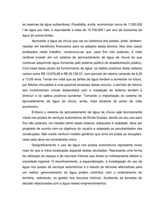 as reservas de água subterrânea. Possibilita, ainda, economizar cerca de 1.300.000
l de água por mês, o equivalente a mais de 15.700.000 l por ano de economia de
água de outras fontes.
      Aproveitar a água de chuva que cai na cobertura dos postos, pode, também,
resultar em benefícios financeiros para os adeptos desta técnica. Nos dois casos
analisados neste trabalho, comprovou-se que, para fins não potáveis, é mais
rentável investir em um sistema de aproveitamento de água de chuva do que
continuar adquirindo água fornecida pelo sistema público de abastecimento público.
Com base taxas atuais de fornecimento de água, os saldos positivos deste sistema
variam entre R$ 12.679,88 e R$ 20.726,51, com período de retorno variando de 9,30
a 13,09 anos. Tendo em vista que as tarifas de água tendem a aumentar no futuro,
por fatores vinculados a uma possível escassez desse recurso, o período de retorno
dos investimentos iniciais dispendidos com a instalação do sistema tendem a
diminuir e os saldos positivos aumentar. Tornando a implantação do sistema de
aproveitamento de água de chuva, ainda, mais atraente do ponto de vista
econômico.
      Embora o sistema de aproveitamento de água de chuva seja tecnicamente
viável nos postos de serviços automotivos de Ponta Grossa, devido ao seu uso para
fins não potáveis, um modelo ótimo deste sistema, adequado à realidade, deve ser
projetado de acordo com os objetivos do usuário e adaptado as peculiaridades das
construções. Não existe nenhum modelo genérico que sirva em todas as situações,
cada caso deve ser considerado único.
      Geograficamente o uso da água nos postos automotivos representa muito
mais do que a mera localização espacial destas atividades. Representa uma forma
de utilização do espaço e de recursos hídricos que direta ou indiretamente afetam a
sociedade regional. O reconhecimento, a espacialização, a investigação do uso da
água nos postos de serviços automotivos e o estudo de técnicas alternativas para
um melhor gerenciamento da água podem contribuir com o ordenamento do
território, sobretudo, na gestão dos recursos hídricos. Auxiliando as tomadas de
decisão relacionadas com a água nestes empreendimentos.
 