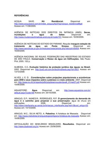 REFERÊNCIAS

ACQUA          SAVE.         Kit      Residêncial.      Disponível            em:
http://www.acquasave.com.br/index_acqua.php3?pg=acqua_residencial#gal
Acesso em: 11/08/2009.


AGÊNCIA DE NOTÍCIAS DOS DIREITOS DA INFÂNCIA (ANDI). Secas,
inundações       e        água        de        beber.      Disponível    em:
http://www.mudancasclimaticas.andi.org.br/node/151 Acesso em: 16/09/2009.


AGÊNCIA DE NOTÍCIAS DO ESTADO DO PARANÁ. Requião inaugura estação de
tratamento      de      água      em     Ponta       Grossa.     Disponível   em:
http://www.aenoticias.pr.gov.br/modules/news/article.php?storyid=45404 Acesso em:
16/09/2009.

AGÊNCIA NACIONAL DE ÁGUAS; FEDERAÇÃO DAS INDÚSTRIAS DO ESTADO
DE SÃO PAULO. Conservação e Reúso da água em Edificações. São Paulo:
Prol, 2005. 152 p.

ALMEIDA, C.C. Evolução histórica da proteção jurídica das águas no Brasil.
2002. Disponível em: http://jus2.uol.com.br/doutrina/texto.asp?id=3421 Acesso em
13/10/2008.

ALVES, J. E. D. . Considerações sobre projeções populacionais e econômicas
para 2050 e seus impactos sobre a pobreza e o meio ambiente. 2007. Disponível
em: http://www.ie.ufrj.br/aparte/pdfs/popdesenvsustentavell_01mai07.pdf Acesso em:
15/06/2009.

AQUASTORE.        Água.     Disponível     em:       http://www.aquastore.com.br/
default.aspx?code=58 Acesso em: 25/10/2008.

ARAÚJO, E.P.; NUNES,R.; RODRIGUES, R.P. O gerenciamento da demanda de
água é o caminho para propiciar a sua preservação: água de chuva em
edificações.                 2006.                   Disponível              em:
http://www.interfacehs.sp.senac.br/br/secao_interfacehs.asp?ed=3&cod_artigo=55
Acesso em: 14/10/2008.

ARAÚJO, M.C.; SILVA NETO, A. Palestina: A fortaleza de Massada. Disponível
em: http://www.metodista.br/arqueologia/artigos/a-fortaleza-de-massada Acesso em:
16/06/2009.

ARTICULAÇÃO DO SEMI-ÁRIDO BRASILEIRO. Resultados. Disponível em:
http://www.asabrasil.org.br/ Acesso em: 25/06/2009.
 