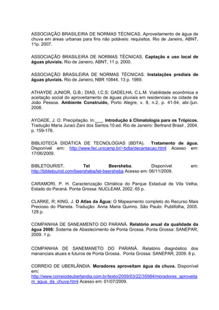ASSOCIAÇÃO BRASILEIRA DE NORMAS TÉCNICAS. Aproveitamento de água de
chuva em áreas urbanas para fins não potáveis: requisitos. Rio de Janeiro, ABNT,
11p. 2007.

ASSOCIAÇÃO BRASILEIRA DE NORMAS TÉCNICAS. Captação e uso local de
águas pluviais. Rio de Janeiro, ABNT, 11 p. 2000.

ASSOCIAÇÃO BRASILEIRA DE NORMAS TÉCNICAS. Instalações prediais de
águas pluviais. Rio de Janeiro, NBR 10844, 13 p. 1989.

ATHAYDE JUNIOR, G.B.; DIAS, I.C.S; GADELHA, C.L.M. Viabilidade econômica e
aceitação social do aproveitamento de águas pluviais em residenciais na cidade de
João Pessoa. Ambiente Construído, Porto Alegre, v. 8, n.2, p. 41-54, abr./jun.
2008.

AYOADE, J. O. Precipitação. In:___. Introdução á Climatologia para os Trópicos.
Tradução Maria Juraci Zani dos Santos.10.ed. Rio de Janeiro: Bertrand Brasil , 2004.
p. 159-176.

BIBLIOTECA DIDÁTICA DE TECNOLOGIAS (BDTA). Tratamento de água.
Disponível em: http://www.fec.unicamp.br/~bdta/decantacao.html Acesso em:
17/06/2009.

BIBLETOURIST.               Tel         Beersheba.          Disponível          em:
http://bibletourist.com/beersheba/tel-beersheba Acesso em: 06/11/2009.

CARAMORI, P. H. Caracterização Climática do Parque Estadual de Vila Velha,
Estado do Paraná. Ponta Grossa: NUCLEAM, 2002. 65 p.

CLARKE, R; KING, J. O Atlas da Água: O Mapeamento completo do Recurso Mais
Precioso do Planeta. Tradução: Anna Maria Quirino. São Paulo: Publifolha, 2005.
128 p.

COMPANHIA DE SANEAMENTO DO PARANÁ. Relatório anual da qualidade da
água 2008: Sistema de Abastecimento de Ponta Grossa. Ponta Grossa: SANEPAR,
2009. 1 p.


COMPANHIA DE SANEMANETO DO PARANÁ. Relatório diagnóstico dos
mananciais atuais e futuros de Ponta Grossa. Ponta Grossa: SANEPAR, 2009. 8 p.

CORREIO DE UBERLÂNDIA. Moradores aproveitam água da chuva. Disponível
em:
http://www.correiodeuberlandia.com.br/texto/2009/03/22/35984/moradores_aproveita
m_agua_da_chuva.html Acesso em: 01/07/2009.
 