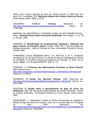 CRUZ, G.C.F. Alguns aspectos do clima dos Campos Gerais. In: Melo, M.S. de.;
Moro, R.S.; Guimarães, G.B. Patrimônio Natural dos Campos Gerais do Paraná.
Ponta Grossa: UEPG. 2006. p. 59-72.

DICIONÁRIO             AURÉLIO.           Cisterna.         Disponível         em:
http://www.dicionariodoaurelio.com/dicionario.php?P=Cisterna      Acesso       em:
11/08/2009.

EMPRESA DE ASSISTÊNCIA E EXTENSÃO RURAL DO RIO GRANDE DO SUL.
Notas. Extensão Rural e Desenvolvimento Sustentável. Porto Alegre, v.1 n.4, 30
p., nov/dez. 2005.


FENDRICH, R. Aplicabilidade do armazenamento, utilização e infiltração das
águas pluviais na drenagem urbana. Curitiba, 2002. 504 f. Tese (Doutorado em
Geologia Ambiental) – Setor de Ciências da Terra. Universidade Federal do Paraná,
Curitiba, 2002.

FERNANDES, D.R.M.; MEDEIROS NETO, V.B.; MATTOS, K. M. C. Viabilidade
econômica do uso da água da chuva: um estudo de caso da implantação de cisterna
na UFRN/RN. In: Encontro nacional de Enenharia de Produção, 27, 2007, Foz do
Iguaçu. Anais... Foz do Iguaçu:ENEGEP, 2007. p. 1-9.

FERREIRA, F. A Presença dos Reformadores Franceses no Brasil Colonial.
2000. Disponível em:
http://www.monergismo.com/textos/historia/presenca_reformadores_franceses.pdf
Acesso em: 21/06/09.

GEOBRASIL. O Estado dos Recursos Hídricos. 2002. Disponível em:
http://www.uff.br/cienciaambiental/biblioteca/geobrasil/rec_hidricos.pdf Acesso em:
25/10/2008.

GIACCHINI, M. Estudo sobre o aproveitamento de água da chuva nas
edificações. 2003. 59f. Monografia (Especialização em Gestão Ambiental) – Núcleo
de Estudos Ambientais. Universidade Estadual de Ponta Grossa, Ponta grossa,
2003.

GNADLINGER, J. Impressões e lições da Oficina Internacional de Captação e
Manejo de Água de Chuva em Landzou, China, de 16 de julho 2004 a 31 de agosto
de               2004.              2004.           Disponível           em:
http://www.irpaa.org/br/index.php?option=com_docman&task=doc_download&gid=26
&Itemid=87 Acesso em: 14/03/2009.
 