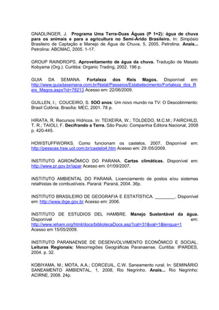 GNADLINGER, J. Programa Uma Terra-Duas Águas (P 1+2): água de chuva
para os animais e para a agricultura no Semi-Árido Brasileiro. In: Simpósio
Brasileiro de Captação e Manejo de Água de Chuva, 5, 2005, Petrolina. Anais...
Petrolina: ABCMAC, 2005. 1-17.

GROUP RAINDROPS. Aproveitamento de água da chuva. Tradução de Masato
Kobyama (Org.). Curitiba: Organic Trading, 2002. 196 p.

GUIA DA SEMANA. Fortaleza dos Reis Magos. Disponível em:
http://www.guiadasemana.com.br/Natal/Passeios/Estabelecimento/Fortaleza_dos_R
eis_Magos.aspx?id=78213 Acesso em: 22/06/2009.

GUILLEN, I.; COUCEIRO, S. 5OO anos: Um novo mundo na TV: O Descobrimento:
Brasil Colônia. Brasília: MEC, 2001. 78 p.

HIRATA, R. Recursos Hídricos. In: TEIXEIRA, W.; TOLDEDO, M.C.M.; FAIRCHILD,
T. R.; TAIOLI, F. Decifrando a Terra. São Paulo: Companhia Editora Nacional, 2008
p. 420-445.

HOWSTUFFWORKS. Como funcionam os castelos. 2007. Disponível em:
http://pessoas.hsw.uol.com.br/castelo4.htm Acesso em: 29 /05/2009.

INSTITUTO AGRONÔMICO DO PARANA. Cartas climáticas. Disponível em:
http://www.pr.gov.br/iapar Acesso em: 01/09/2007.

INSTITUTO AMBIENTAL DO PARANÁ. Licenciamento de postos e/ou sistemas
retalhistas de combustíveis. Paraná: Paraná, 2004. 36p.

INSTITUTO BRASILEIRO DE GEOGRAFIA E ESTATÍSTICA. ________. Disponível
em: http://www.ibge.gov.br Acesso em: 2006.

INSTITUTO DE ESTUDIOS DEL HAMBRE. Manejo Sustentável da água.
Disponível                                                              em:
http://www.ieham.org/html/docs/bibliotecaDocs.asp?cat=31&val=1&lengua=1
Acesso em 15/05/2009.

INSTITUTO PARANAENSE DE DESENVOLVIMENTO ECONÔMICO E SOCIAL.
Leituras Regionais: Mesorregiões Geográficas Paranaense. Curitiba: IPARDES,
2004. p. 32.

KOBIYAMA, M.; MOTA, A.A.; CORCEUIL, C.W. Saneamento rural. In: SEMINÁRIO
SANEAMENTO AMBIENTAL, 1, 2008, Rio Negrinho. Anais... Rio Negrinho:
ACIRNE, 2008. 24p.
 