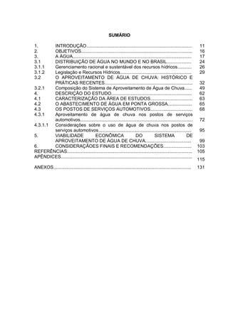 SUMÁRIO

1.      INTRODUÇÃO...................................................................................             11
2.      OBJETIVOS.......................................................................................          16
3.      A ÁGUA.............................................................................................       17
3.1     DISTRIBUIÇÃO DE ÁGUA NO MUNDO E NO BRASIL...................                                              24
3.1.1   Gerenciamento racional e sustentável dos recursos hídricos...........                                     26
3.1.2   Legislação e Recursos Hídricos........................................................                    29
3.2     O APROVEITAMENTO DE ÁGUA DE CHUVA: HISTÓRICO E
        PRÁTICAS RECENTES.....................................................................                    32
3.2.1   Composição do Sistema de Aproveitamento de Água de Chuva......                                            49
4.      DESCRIÇÃO DO ESTUDO...............................................................                        62
4.1     CARACTERIZAÇÃO DA ÁREA DE ESTUDOS.................................                                        63
4.2     O ABASTECIMENTO DE ÁGUA EM PONTA GROSSA...................                                                65
4.3     OS POSTOS DE SERVIÇOS AUTOMOTIVOS.................................                                        68
4.3.1   Aproveitamento de água de chuva nos postos de serviços
        automotivos........................................................................................       72
4.3.1.1 Considerações sobre o uso de água de chuva nos postos de
        serviços automotivos.........................................................................             95
5.      VIABILIDADE                 ECONÔMICA                       DO            SISTEMA                  DE
        APROVEITAMENTO DE ÁGUA DE CHUVA....................................                                       99
6.      CONSIDERAÇÃOES FINAIS E RECOMENDAÇÕES...................... 103
REFERÊNCIAS.................................................................................................. 105
APÊNDICES.......................................................................................................
                                                                                                                 115
ANEXOS............................................................................................................   131
 