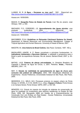 LLAMAS, M. R. A Água – Escassez ou mau uso? 1991. Disponível em:
http://zircon.dcsa.fct.unl.pt/dspace/bitstream/123456789/186/1/12-4.PDF
Acesso em: 16/09/2009.

MAACK, R. Geografia Física do Estado do Paraná. 2.ed. Rio de Janeiro: José
Olimpyo, 1981. p. 450.

MACHADO, F.O.; CORDEIRO, J.S. Aproveitamento das águas pluviais: uma
proposta          sustentável.         2004.               Disponível         em:
http://www.hidro.ufcg.edu.br/twiki/pub/ChuvaNet/ChuvaMaterialDidatico/270.pdf
Acesso em: 19/05/2009.

MACOMBER, P.S.H. Guidelines on Rainwater Catchment Systems for Hawaii.
Department of Natural Resources and Environmental Management. College of
Tropical Agriculture and Human Resource. University of Hawaii at Manoa, 2001.

MAESTRI, M.; Uma historia do Brasil Colônia. São Paulo: Contexto, 1997. 160 p.

MAGALHÃES JUNIOR, A. P. Bases conceituais e princípios fundamentais. In:
Indicadores Ambientais e Recursos Hídricos: a realidade e perspectiva para o
Brasil a partir da experiência francesa. Rio de Janeiro: Bertand Brasil, 2007. p. 65-
104.

MATIAS, J.A.B, Cisterna de placas pré-moldadas. In: Simpósio Brasileiro de
Captação e Manejo de Água de Chuva, 3, 2001, Petrolina. Anais... Petrolina:
ABCMAC, 2001. 1-4.

MAY, S. Estudo da viabilidade do aproveitamento de água de chuva para
consumo não potável em edificações. 2004. 189f. Dissertação (Mestrado em
Engenharia) - Escola Politécnica, Universidade Estadual de São Paulo, São Paulo,
2004.

MEDEIROS, C.V.; MELO, M.S. Processos erosivos no espaço urbano de Ponta
Grossa. In: DITZEL, C. H. M.; SAHR, C.L.L. (Org.). Espaço e Cultura: Ponta Grossa
e os Campos Gerais. Ponta Grossa: UEPG, 2001. p.109-126.

MENEZES, A.V. Estudo do impacto da inclusão de sistemas de conservação de
água na qualidade do investimento para edifícios residências no Estado de São
Paulo. 2006, 84f. Monografia (MBA em Gestão de e Empreendimentos da
Construção Civil com Ênfase em Real Estate) - Escola Politécnica, Universidade
Estadual de São Paulo, São Paulo, 2006.
 