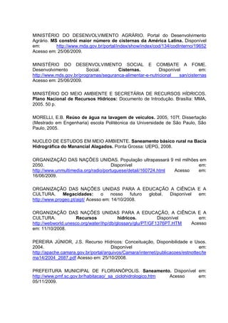 MINISTÉRIO DO DESENVOLVIMENTO AGRÁRIO. Portal do Desenvolvimento
Agrário. MS constrói maior número de cisternas da América Latina. Disponível
em:        http://www.mda.gov.br/portal/index/show/index/cod/134/codInterno/19652
Acesso em: 25/06/2009.

MINISTÉRIO DO DESENVOLVIMENTO SOCIAL E COMBATE A FOME.
Desenvolvimento          Social.       Cisternas.          Disponível         em:
http://www.mds.gov.br/programas/seguranca-alimentar-e-nutricional   san/cisternas
Acesso em: 25/06/2009.

MINISTÉRIO DO MEIO AMBIENTE E SECRETÁRIA DE RECURSOS HÍDRICOS.
Plano Nacional de Recursos Hídricos: Documento de Introdução. Brasília: MMA,
2005. 50 p.

MORELLI, E.B. Reúso de água na lavagem de veículos. 2005, 107f. Dissertação
(Mestrado em Engenharia) escola Politécnica da Universidade de São Paulo, São
Paulo, 2005.

NUCLEO DE ESTUDOS EM MEIO AMBIENTE. Saneamento básico rural na Bacia
Hidrográfica do Manancial Alagados. Ponta Grossa: UEPG, 2008.

ORGANIZAÇÃO DAS NAÇÕES UNIDAS. População ultrapassará 9 mil milhões em
2050.                                 Disponível                       em:
http://www.unmultimedia.org/radio/portuguese/detail/160724.html Acesso em:
16/06/2009.

ORGANIZAÇÃO DAS NAÇÕES UNIDAS PARA A EDUCAÇÃO A CIÊNCIA E A
CULTURA.      Megacidades:       o   nosso    futuro global. Disponível em:
http://www.progeo.pt/aipt/ Acesso em: 14/10/2008.

ORGANIZAÇÃO DAS NAÇÕES UNIDAS PARA A EDUCAÇÃO, A CIÊNCIA E A
CULTURA.             Recursos            hídricos.         Disponível    em:
http://webworld.unesco.org/water/ihp/db/glossary/glu/PT/GF1376PT.HTM  Acesso
em: 11/10/2008.

PEREIRA JÚNIOR, J.S. Recurso Hídricos: Conceituação, Disponibilidade e Usos.
2004.                                 Disponível                                em:
http://apache.camara.gov.br/portal/arquivos/Camara/internet/publicacoes/estnottec/te
ma14/2004_2687.pdf Acesso em: 25/10/2008.

PREFEITURA MUNICIPAL DE FLORIANÓPOLIS. Saneamento. Disponível em:
http://www.pmf.sc.gov.br/habitacao/_sa_ciclohidrologico.htm Acesso em:
05/11/2009.
 