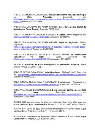 PREFEITURA MUNICIPAL DE MISSAL. Inaugurada Cisterna na Escola Municipal
em             Dom                 Armando.                Disponível          em:
http://www.missal.pr.gov.br/prefeitura/html/main.jsp?cat=informacoes&pg=noticia&co
digo=319 Acesso em 30/10/2009.

PREFEITURA MUNICIPAL DE PONTA GROSSA. Base Cartográfica Digital do
Município de Ponta Grossa. 2. versão. PMPG, 2001.

PREFEITURA MUNICIPAL DE PONTA GROSSA. A Cidade. 2009a. Disponível em:
http://www.pontagrossa.pr.gov.br/acidade Acesso em: 20/08/2009.

PREFEITURA MUNICIPAL DE PONTA GROSSA. Aspectos Regionais. 2009b.
Disponível                                                                       em:
http://geo.pg.pr.gov.br/portal/planodiretor/2.1.1_aspectos_regionais_contexto_geogr
afico_e_ambiental.pdf Acesso em: 20/08/2009.

PREFEITURA MUNICIPAL DE PONTA GROSSA. Sistema de Informações
Geográficas          via        WEB.           2009c.       Disponível em:
http://geo.pg.pr.gov.br/portal/WEBGIS_SIT Acesso em: 09/11/2009.

PILATTI, F. Relatório da Bacia Hidrográfica do Manancial Alagados. Ponta
Grossa: NUCLEAM. 2002. 156 p.

REDE DE TECNOLOGIA SOCIAL. João Gnadlinger: ABCMAC. 2007. Disponível
em: http://www.rts.org.br/entrevistas/entrevistas-2007/joao-gnadlinger-2013-abcmac/
Acesso em: 19/ 06/2009.

REDE CIÊNCIA TECNOLOGIA E SOCIEDADE. Precipitação. Disponível em:
http://web.rcts.pt/~pr1085/Humidade/Precipitacao.htm Acesso em: 20/06/2009.

REDE PARANAENSE DE COMUNICAÇÃO. Bons exemplos contra o desperdício
de                       água.                   Disponível                   em:
http://portal.rpc.com.br/gazetadopovo/vidaecidadania/conteudo.phtml?id=869512
Acesso em: 01/07/2009.

RUSKIN, R.H. Armazenagem de água em cisternas: Uma velha idéia para um
mundo moderno. Agua Latinoamérica, Arizona, v. 1, n.2, p. 13 -16, jul./ago. 2001a.

RUSKIN, R.H. Coleta da água em cisternas: Dependências do gotejamento. Agua
Latinoamérica, Arizona, v. 1, n.3, p. 11 -16, set./out. 2001b.

RUSKIN, R.H. Manutenção de Água de Cisterna: Brindemos À Sua Saúde. Agua
Latinoamérica, Arizona, v. 2, n.1, jan./fev. 2002.
 
