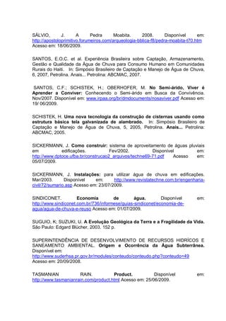 SÁLVIO,        J.      A      Pedra      Moabita.     2008.       Disponível     em:
http://apostoloprimitivo.forumeiros.com/arqueologia-bblica-f8/pedra-moabita-t70.htm
Acesso em: 18/06/2009.

SANTOS, E.O.C. et al. Experiência Brasileira sobre Captação, Armazenamento,
Gestão e Qualidade da Água de Chuva para Consumo Humano em Comunidades
Rurais do Haiti. In: Simpósio Brasileiro de Captação e Manejo de Água de Chuva,
6, 2007, Petrolina. Anais... Petrolina: ABCMAC, 2007.

 SANTOS, C.F.; SCHISTEK, H.; OBERHOFER, M. No Semi-árido, Viver é
Aprender a Conviver: Conhecendo o Semi-árido em Busca da Convivência.
Nov/2007. Disponível em: www.irpaa.org/br/dmdocuments/nosaviver.pdf Acesso em:
19/ 06/2009.

SCHISTEK, H. Uma nova tecnologia da construção de cisternas usando como
estrutura básica tela galvanizada de alambrado. In: Simpósio Brasileiro de
Captação e Manejo de Água de Chuva, 5, 2005, Petrolina. Anais... Petrolina:
ABCMAC, 2005.

SICKERMANN, J. Como construir: sistema de aproveitamento de águas pluviais
em            edificações.           Fev/2002.          Disponível      em:
http://www.dptoce.ufba.br/construcao2_arquivos/techne69-71.pdf   Acesso em:
05/07/2009.

SICKERMANN, J. Instalações: para utilizar água de chuva em edificações.
Mar/2003.       Disponível    em:      http://www.revistatechne.com.br/engenharia-
civil/72/sumario.asp Acesso em: 23/07/2009.

SINDICONET.           Economia         de        água.        Disponível        em:
http://www.sindiconet.com.br/736/informese/guias-sindiconet/economia-de-
agua/agua-de-chuva-e-reuso Acesso em: 01/07/2009.

SUGUIO, K; SUZUKI, U. A Evolução Geológica da Terra e a Fragilidade da Vida.
São Paulo: Edgard Blücher, 2003. 152 p.

SUPERINTENDÊNCIA DE DESENVOLVIMENTO DE RECURSOS HIDRÍCOS E
SANEAMENTO AMBIENTAL. Origem e Ocorrência da Água Subterrânea.
Disponível em:
http://www.suderhsa.pr.gov.br/modules/conteudo/conteudo.php?conteudo=49
Acesso em: 20/09/2008.

TASMANIAN             RAIN.           Product.           Disponível             em:
http://www.tasmanianrain.com/product.html Acesso em: 25/06/2009.
 