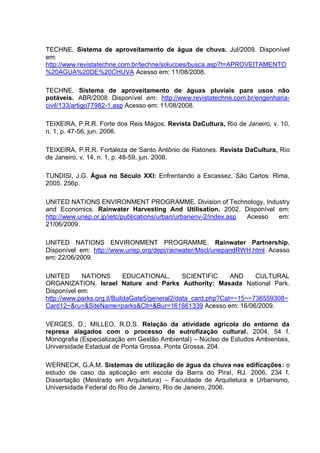 TECHNE. Sistema de aproveitamento de água de chuva. Jul/2009. Disponível
em:
http://www.revistatechne.com.br/techne/solucoes/busca.asp?t=APROVEITAMENTO
%20AGUA%20DE%20CHUVA Acesso em: 11/08/2008.

TECHNE. Sistema de aproveitamento de águas pluviais para usos não
potáveis. ABR/2008 Disponível em: http://www.revistatechne.com.br/engenharia-
civil/133/artigo77982-1.asp Acesso em: 11/08/2008.

TEIXEIRA, P.R.R. Forte dos Reis Magos. Revista DaCultura, Rio de Janeiro, v. 10,
n. 1, p. 47-56, jun. 2006.

TEIXEIRA, P.R.R. Fortaleza de Santo Antônio de Ratones. Revista DaCultura, Rio
de Janeiro, v. 14, n. 1, p. 48-59, jun. 2008.

TUNDISI, J.G. Água no Século XXI: Enfrentando a Escassez. São Carlos: Rima,
2005. 256p.

UNITED NATIONS ENVIRONMENT PROGRAMME. Division of Technology, Industry
and Economics. Rainwater Harvesting And Utilisation. 2002. Disponível em:
http://www.unep.or.jp/ietc/publications/urban/urbanenv-2/index.asp Acesso em:
21/06/2009.

UNITED NATIONS ENVIRONMENT PROGRAMME. Rainwater Partnership.
Disponível em: http://www.unep.org/depi/rainwater/Mscl/unepandRWH.html Acesso
em: 22/06/2009.

UNITED      NATIONS         EDUCATIONAL,       SCIENTIFIC     AND    CULTURAL
ORGANIZATION. Israel Nature and Parks Authority: Masada National Park.
Disponível em:
http://www.parks.org.il/BuildaGate5/general2/data_card.php?Cat=~15~~736559308~
Card12~&ru=&SiteName=parks&Clt=&Bur=161661339 Acesso em: 16/06/2009.

VERGES, D.; MILLEO, R.D.S. Relação da atividade agrícola do entorno da
represa alagados com o processo de eutrofização cultural. 2004, 54 f.
Monografia (Especialização em Gestão Ambiental) – Núcleo de Estudos Ambientais,
Universidade Estadual de Ponta Grossa, Ponta Grossa, 204.

WERNECK, G.A.M. Sistemas de utilização de água da chuva nas edificações: o
estudo de caso da aplicação em escola da Barra do Piraí, RJ. 2006, 234 f.
Dissertação (Mestrado em Arquitetura) – Faculdade de Arquitetura e Urbanismo,
Universidade Federal do Rio de Janeiro, Rio de Janeiro, 2006.
 