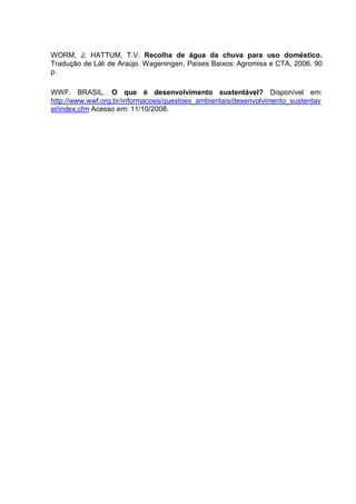 WORM, J; HATTUM, T.V. Recolha de água da chuva para uso doméstico.
Tradução de Láli de Araújo. Wageningen, Países Baixos: Agromisa e CTA, 2006. 90
p.

WWF. BRASIL. O que é desenvolvimento sustentável? Disponível em:
http://www.wwf.org.br/informacoes/questoes_ambientais/desenvolvimento_sustentav
el/index.cfm Acesso em: 11/10/2008.
 