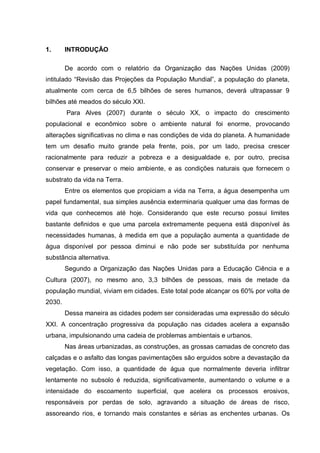 1.      INTRODUÇÃO

        De acordo com o relatório da Organização das Nações Unidas (2009)
intitulado “Revisão das Projeções da População Mundial”, a população do planeta,
atualmente com cerca de 6,5 bilhões de seres humanos, deverá ultrapassar 9
bilhões até meados do século XXI.
        Para Alves (2007) durante o século XX, o impacto do crescimento
populacional e econômico sobre o ambiente natural foi enorme, provocando
alterações significativas no clima e nas condições de vida do planeta. A humanidade
tem um desafio muito grande pela frente, pois, por um lado, precisa crescer
racionalmente para reduzir a pobreza e a desigualdade e, por outro, precisa
conservar e preservar o meio ambiente, e as condições naturais que fornecem o
substrato da vida na Terra.
        Entre os elementos que propiciam a vida na Terra, a água desempenha um
papel fundamental, sua simples ausência exterminaria qualquer uma das formas de
vida que conhecemos até hoje. Considerando que este recurso possui limites
bastante definidos e que uma parcela extremamente pequena está disponível às
necessidades humanas, à medida em que a população aumenta a quantidade de
água disponível por pessoa diminui e não pode ser substituída por nenhuma
substância alternativa.
        Segundo a Organização das Nações Unidas para a Educação Ciência e a
Cultura (2007), no mesmo ano, 3,3 bilhões de pessoas, mais de metade da
população mundial, viviam em cidades. Este total pode alcançar os 60% por volta de
2030.
        Dessa maneira as cidades podem ser consideradas uma expressão do século
XXI. A concentração progressiva da população nas cidades acelera a expansão
urbana, impulsionando uma cadeia de problemas ambientais e urbanos.
        Nas áreas urbanizadas, as construções, as grossas camadas de concreto das
calçadas e o asfalto das longas pavimentações são erguidos sobre a devastação da
vegetação. Com isso, a quantidade de água que normalmente deveria infiltrar
lentamente no subsolo é reduzida, significativamente, aumentando o volume e a
intensidade do escoamento superficial, que acelera os processos erosivos,
responsáveis por perdas de solo, agravando a situação de áreas de risco,
assoreando rios, e tornando mais constantes e sérias as enchentes urbanas. Os
 