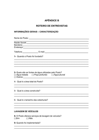 APÊNDICE B

                       ROTEIRO DE ENTREVISTAS

INFORMAÇÕES GERAIS – CARACTERIZAÇÃO


Nome do Posto: ______________________________________________________
___________________________________________________________________
Razão Social:________________________________________________________
Bandeira:___________________________________________________________
Endereço:___________________________________________________________

Telefone:______________ E-mail:_______________________________________

1- Quando o Posto foi fundado?
___________________________________________________________________
___________________________________________________________________
___________________________________________________________________
___________________________________________________________________


2- Quais são as fontes de água utilizadas pelo Posto?
( ) Água tratada    ( ) Poço profundo     ( ) Água pluvial
( ) Outros:___________________________________________________________

4- Qual é a área total do Posto?
___________________________________________________________________
___________________________________________________________________

5- Qual é a área construída?
___________________________________________________________________
___________________________________________________________________

6- Qual é o tamanho das coberturas?
___________________________________________________________________
___________________________________________________________________
___________________________________________________________________

LAVAGEM DE VEÍCULOS

8- O Posto oferece serviços de lavagem de veículos?
( )Sim        ( ) Não

9- Quando foi implementada?
___________________________________________________________________
___________________________________________________________________
 