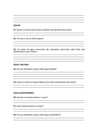 ___________________________________________________________________
___________________________________________________________________
___________________________________________________________________
___________________________________________________________________

ÁGUAS

21- Qual é o volume total de água utilizada mensalmente pelo posto?
___________________________________________________________________
___________________________________________________________________

22- Por que o uso de várias águas?
___________________________________________________________________
___________________________________________________________________
___________________________________________________________________

23- As fontes de água consumida são separadas reservando cada fonte para
determinados usos? Quais?
___________________________________________________________________
___________________________________________________________________
___________________________________________________________________
___________________________________________________________________

ÁGUA TRATADA

24- Em que atividades o posto utiliza água tratada?
___________________________________________________________________
___________________________________________________________________
___________________________________________________________________
___________________________________________________________________

25- Qual é o volume de água tratada consumida mensalmente pelo posto?
___________________________________________________________________
___________________________________________________________________


ÁGUA SUBTERRÂNEA

26- Quando a empresa perfurou o poço?
___________________________________________________________________
___________________________________________________________________

27- Qual empresa perfurou o poço?
___________________________________________________________________
___________________________________________________________________

28- Em que atividades o posto utiliza água subterrânea?
___________________________________________________________________
___________________________________________________________________
 