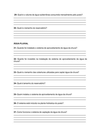 29- Qual é o volume de água subterrânea consumida mensalmente pelo posto?
___________________________________________________________________
___________________________________________________________________
___________________________________________________________________
___________________________________________________________________

30- Qual é o tamanho do reservatório?
___________________________________________________________________
___________________________________________________________________
___________________________________________________________________
___________________________________________________________________


ÁGUA PLUVIAL

31- Quando foi instalado o sistema de aproveitamento de água da chuva?
___________________________________________________________________
___________________________________________________________________
___________________________________________________________________

32- Quanto foi investido na instalação do sistema de aproveitamento da água da
chuva?
___________________________________________________________________
___________________________________________________________________
___________________________________________________________________

33- Qual é o tamanho das coberturas utilizadas para captar água da chuva?
___________________________________________________________________
___________________________________________________________________
___________________________________________________________________

34- Qual é tamanho do reservatório?
___________________________________________________________________
___________________________________________________________________


35- Quem instalou o sistema de aproveitamento de água da chuva?
___________________________________________________________________
___________________________________________________________________

36- O sistema está incluído na planta hidráulica do posto?
___________________________________________________________________
___________________________________________________________________

37- Como funciona o sistema de captação da água da chuva?
___________________________________________________________________
___________________________________________________________________
___________________________________________________________________
___________________________________________________________________
 