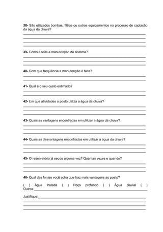 38- São utilizados bombas, filtros ou outros equipamentos no processo de captação
da água da chuva?
___________________________________________________________________
___________________________________________________________________
___________________________________________________________________
___________________________________________________________________

39- Como é feita a manutenção do sistema?
___________________________________________________________________
___________________________________________________________________
___________________________________________________________________

40- Com que freqüência a manutenção é feita?
___________________________________________________________________
___________________________________________________________________

41- Qual é o seu custo estimado?
___________________________________________________________________
___________________________________________________________________

42- Em que atividades o posto utiliza a água da chuva?
___________________________________________________________________
___________________________________________________________________
___________________________________________________________________

43- Quais as vantagens encontradas em utilizar a água da chuva?
___________________________________________________________________
___________________________________________________________________
___________________________________________________________________

44- Quais as desvantagens encontradas em utilizar a água da chuva?
___________________________________________________________________
___________________________________________________________________
___________________________________________________________________

45- O reservatório já secou alguma vez? Quantas vezes e quando?
___________________________________________________________________
___________________________________________________________________
___________________________________________________________________

46- Qual das fontes você acha que traz mais vantagens ao posto?

( ) Água tratada ( ) Poço profundo ( ) Água pluvial ( )
Outros:______________________________________________________________

Justifique:___________________________________________________________
___________________________________________________________________
___________________________________________________________________
___________________________________________________________________
 