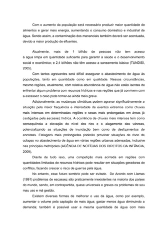 Com o aumento da população será necessário produzir maior quantidade de
alimentos e gerar mais energia, aumentando o consumo doméstico e industrial de
água. Sendo assim, a contaminação dos mananciais também deverá ser acentuada,
devido a maior produção de efluentes.


         Atualmente,   mais   de   1    bilhão   de   pessoas   não   tem   acesso
à água limpa em quantidade suficiente para garantir a saúde e o desenvolvimento
social e econômico; e 2,4 bilhões não têm acesso a saneamento básico (TUNDISI,
2005).
         Com tantos agravantes será difícil assegurar o abastecimento de água às
populações, tanto em quantidade como em qualidade. Nessas circunstâncias,
mesmo regiões, atualmente, com relativa abundância de água não estão isentas de
enfrentar algum problema com recursos hídricos e nas regiões que já convivem com
a escassez o caso pode tornar-se ainda mais grave.
         Adicionalmente, as mudanças climáticas podem agravar significativamente a
situação pela maior frequência e intensidade de eventos extremos como chuvas
mais intensas em determinadas regiões e secas mais prolongadas em áreas já
castigadas pela escassez hídrica. A ocorrência de chuvas mais intensas tem como
consequência a elevação do nível dos rios e o alagamento das várzeas,
potencializando as situações de inundação bem como de deslizamentos de
encostas. Estiagens mais prolongadas poderão provocar situações de risco de
colapso no abastecimento de água em várias regiões urbanas adensadas, inclusive
nas principais metrópoles (AGÊNCIA DE NOTÍCIAS DOS DIREITOS DA INFÂNCIA,
2009).
         Diante de tudo isso, uma competição mais acirrada em regiões com
quantidades limitadas de recursos hídricos pode resultar em situações geradoras de
conflitos, fazendo crescer o risco de guerras pela água.
         No entanto, esse futuro sombrio pode ser evitado. De Acordo com Llamas
(1991) problemas de escassez são praticamente inexistentes na maioria dos países
do mundo, sendo, em contrapartida, quase universais e graves os problemas de seu
mau uso e má gestão.
         Existem diversas formas de melhorar o uso da água, como por exemplo,
aumentar o volume pela captação de mais água; gastar menos água diminuindo a
demanda; também é possível usar a mesma quantidade de água com mais
 