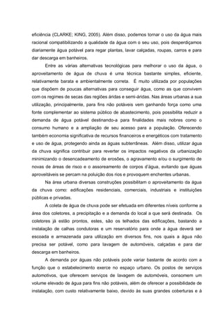 eficiência (CLARKE; KING, 2005). Além disso, podemos tornar o uso da água mais
racional compatibilizando a qualidade da água com o seu uso, pois desperdiçamos
diariamente água potável para regar plantas, lavar calçadas, roupas, carros e para
dar descarga em banheiros.
      Entre as várias alternativas tecnológicas para melhorar o uso da água, o
aproveitamento de água de chuva é uma técnica bastante simples, eficiente,
relativamente barata e ambientalmente correta. É muito utilizada por populações
que dispõem de poucas alternativas para conseguir água, como as que convivem
com os regimes de secas das regiões áridas e semi-áridas. Nas áreas urbanas a sua
utilização, principalmente, para fins não potáveis vem ganhando força como uma
fonte complementar ao sistema público de abastecimento, pois possibilita reduzir a
demanda de água potável destinando-a para finalidades mais nobres como o
consumo humano e a ampliação de seu acesso para a população. Oferecendo
também economia significativa de recursos financeiros e energéticos com tratamento
e uso de água, protegendo ainda as águas subterrâneas. Além disso, utilizar água
da chuva significa contribuir para reverter os impactos negativos da urbanização
minimizando o desencadeamento de erosões, o agravamento e/ou o surgimento de
novas de áreas de risco e o assoreamento de corpos d‟água, evitando que águas
aproveitáveis se percam na poluição dos rios e provoquem enchentes urbanas.
      Na área urbana diversas construções possibilitam o aproveitamento da água
da chuva como: edificações residenciais, comerciais, industriais e instituições
públicas e privadas.
      A coleta de água de chuva pode ser efetuada em diferentes níveis conforme a
área dos coletores, a precipitação e a demanda do local a que será destinada. Os
coletores já estão prontos, estes, são os telhados das edificações, bastando a
instalação de calhas condutoras e um reservatório para onde a água deverá ser
escoada e armazenada para utilização em diversos fins, nos quais a água não
precisa ser potável, como para lavagem de automóveis, calçadas e para dar
descarga em banheiros.
      A demanda por águas não potáveis pode variar bastante de acordo com a
função que o estabelecimento exerce no espaço urbano. Os postos de serviços
automotivos, que oferecem serviços de lavagem de automóveis, consomem um
volume elevado de água para fins não potáveis, além de oferecer a possibilidade de
instalação, com custo relativamente baixo, devido às suas grandes coberturas e à
 
