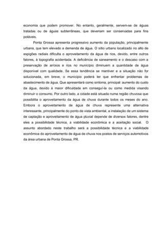 economia que podem promover. No entanto, geralmente, servem-se de águas
tratadas ou de águas subterrâneas, que deveriam ser conservadas para fins
potáveis.
      Ponta Grossa apresenta progressivo aumento da população, principalmente
urbana, que tem elevado a demanda de água. O sítio urbano localizado no alto de
espigões radiais dificulta o aproveitamento da água de rios, devido, entre outros
fatores, à topografia acidentada. A deficiência de saneamento e o descaso com a
preservação de arroios e rios no município diminuem a quantidade de água
disponível com qualidade. Se essa tendência se mantiver e a situação não for
solucionada, em breve, o município poderá ter que enfrentar problemas de
abastecimento de água. Que apresentará como sintoma, principal: aumento do custo
da água, devido à maior dificuldade em conseguí-la ou como medida visando
diminuir o consumo. Por outro lado, a cidade está situada numa região chuvosa que
possibilita o aproveitamento da água de chuva durante todos os meses do ano.
Embora o aproveitamento de água de chuva represente uma alternativa
interessante, principalmente do ponto de vista ambiental, a instalação de um sistema
de captação e aproveitamento de água pluvial depende de diversos fatores, dentre
eles a possibilidade técnica, a viabilidade econômica e a aceitação social.       O
assunto abordado neste trabalho será a possibilidade técnica e a viabilidade
econômica do aproveitamento de água de chuva nos postos de serviços automotivos
da área urbana de Ponta Grossa, PR.
 