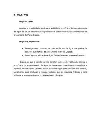 2. OBJETIVOS


      Objetivo Geral:


      Analisar a possibilidade técnica e a viabilidade econômica de aproveitamento
de água de chuva para usos não potáveis em postos de serviços automotivos da
área urbana de Ponta Grossa.


      Objetivos específicos:


             Investigar como ocorrem as práticas de uso da água nos postos de
             serviços automotivos da área urbana de Ponta Grossa;
             Inferir sobre a utilização de água de chuva nesses empreendimentos.


       Espera-se que o estudo permita concluir sobre a de viabilidade técnica e
econômica de aproveitamento da água de chuva como uma alternativa saudável e
benéfica. Os resultados deverão apoiar a sua utilização para consumo não potável,
contribuindo para melhorar a relação humana com os recursos hídricos e para
enfrentar a tendência de crise no abastecimento de água.
 