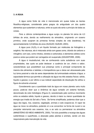 3. A ÁGUA


      A água como fonte de vida é mencionada em quase todas as teorias
filosófico-religiosas, considerada pelos gregos da antiguidade um dos quatro
elementos que sustentam a natureza, entre os quais ela seria o princípio de todas as
coisas.
      Para a ciência contemporânea a água surgiu no planeta há cerca de 4,3
bilhões de anos, devido ao resfriamento da atmosfera, originando um oceano
primitivo, onde surgiram às primeiras formas simples de vida (bactérias), há
aproximadamente 3,8 bilhões de anos (SUGUIO; SUZUKI, 2003).
      A água pura (H2O)n é um líquido formado por moléculas de hidrogênio e
oxigênio. Na natureza, ela é misturada ainda com gases como, dióxido de carbono e
nitrogênio; com sais, como nitratos, cloretos e carbonatos; e elementos sólidos como
poeira e areia que podem ser carregados em suspensão (AGUASTORE, 2008).
      Á água é insubstituível, não se conhecendo outra substância com suas
propriedades, das quais se pode destacar: a ausência de cor, cheiro e sabor,
características que possibilitam sua presença como o principal componente da
maioria dos alimentos e bebidas; a transparência que a deixa ser atravessada pela
luz torna possível a vida de seres dependentes da luminosidade embaixo d‟água; a
capacidade térmica que permite a utilização da água nos três estados físicos: sólido,
líquido e gasoso; e por último a sua notável capacidade de dissolução lhe atribui a
figura de solvente universal.
      Considerando que a quantidade total de água em nosso planeta varia muito
pouco, pode-se dizer que a dinâmica da água compõe um sistema fechado,
denominado de ciclo hidrológico (Figura 2), caracterizado pelo contínuo movimento
entre os estados sólido, líquido e gasoso, devido à maior ou menor quantidade de
energia que irradia do Sol até a Terra. De forma simplificada, podemos dizer que a
água dos lagos, rios, oceanos, vegetação, animais e solo evapora-se. O vapor de
água se move na atmosfera, podendo vir a se concentrar na forma de nuvem e se
precipitar retornando aos oceanos, rios, e ao solo ou permanecer na atmosfera
(MINISTÉRIO DO MEIO AMBIENTE, 2005). Tal ciclo possibilita a recarga das águas
subterrâneas e superficiais, a absorção pelas plantas e animais, sendo um dos
responsáveis pela manutenção da vida.
 