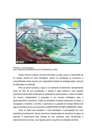 FIGURA 2 – Ciclo hidrológico
Fonte: (PREFEITURA MUNICIPAL DE FLORIANÓPOLIS, 2009)


      Dessa maneira a água é um bem renovável, ou seja, possui a capacidade de
se reciclar através do ciclo hidrológico, porém na atualidade se reconhece a
vulnerabilidade desse recurso com capacidade limitada de autodepuração, sensível
às alterações no ambiente.
      Para os seres humanos a água é um elemento fundamental, representando
cerca de 70% de sua constituição, o acesso à água potável é uma questão
importante relacionada diretamente à qualidade da saúde pública. A água é também
um insumo indispensável à produção e um recurso estratégico para o
desenvolvimento econômico. Todas as atividades humanas dependem da água, a
navegação, a indústria, o turismo, a agricultura e a geração de energia elétrica são
alguns exemplos de seu uso econômico (MINISTÉRIO DO MEIO AMBIENTE, 2005).
      Entre as fases que compõem o ciclo hidrológico, a precipitação tem uma
importância fundamental. Sendo uma forma indispensável de ocorrência de água na
natureza é responsável pela recarga de rios, aquiferos, pela manutenção e
desenvolvimento da vida, e por regular parte do equilíbrio da radiação terrestre.
 
