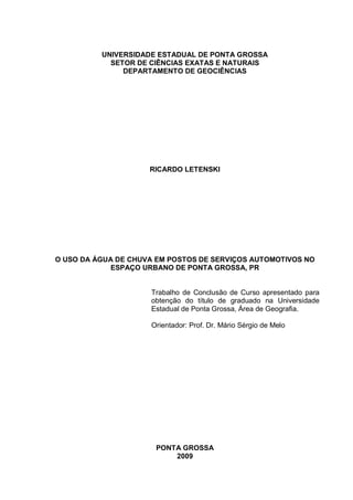 UNIVERSIDADE ESTADUAL DE PONTA GROSSA
            SETOR DE CIÊNCIAS EXATAS E NATURAIS
               DEPARTAMENTO DE GEOCIÊNCIAS




                     RICARDO LETENSKI




O USO DA ÁGUA DE CHUVA EM POSTOS DE SERVIÇOS AUTOMOTIVOS NO
             ESPAÇO URBANO DE PONTA GROSSA, PR


                     Trabalho de Conclusão de Curso apresentado para
                     obtenção do título de graduado na Universidade
                     Estadual de Ponta Grossa, Área de Geografia.

                     Orientador: Prof. Dr. Mário Sérgio de Melo




                      PONTA GROSSA
                          2009
 