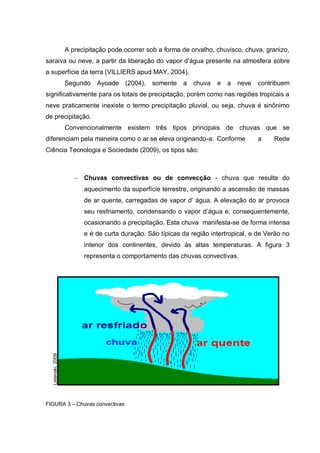 A precipitação pode ocorrer sob a forma de orvalho, chuvisco, chuva, granizo,
saraiva ou neve, a partir da liberação do vapor d‟água presente na atmosfera sobre
a superfície da terra (VILLIERS apud MAY, 2004).
                   Segundo    Ayoade (2004),     somente   a   chuva   e   a   neve   contribuem
significativamente para os totais de precipitação, porém como nas regiões tropicais a
neve praticamente inexiste o termo precipitação pluvial, ou seja, chuva é sinônimo
de precipitação.
                   Convencionalmente existem três tipos principais de chuvas que se
diferenciam pela maneira como o ar se eleva originando-a. Conforme                    a    Rede
Ciência Tecnologia e Sociedade (2009), os tipos são:



                         Chuvas convectivas ou de convecção - chuva que resulta do
                         aquecimento da superfície terrestre, originando a ascensão de massas
                         de ar quente, carregadas de vapor d‟ água. A elevação do ar provoca
                         seu resfriamento, condensando o vapor d‟água e, consequentemente,
                         ocasionando a precipitação. Esta chuva manifesta-se de forma intensa
                         e é de curta duração. São típicas da região intertropical, e de Verão no
                         interior dos continentes, devido às altas temperaturas. A figura 3
                         representa o comportamento das chuvas convectivas.
  Letenski, 2009




FIGURA 3 – Chuvas convectivas
 