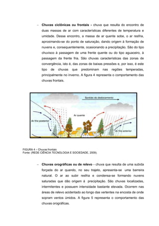Chuvas ciclônicas ou frontais - chuva que resulta do encontro de
             duas massas de ar com características diferentes de temperatura e
             umidade. Desse encontro, a massa de ar quente sobe, o ar resfria,
             aproximando-se do ponto de saturação, dando origem à formação de
             nuvens e, consequentemente, ocasionando a precipitação. São do tipo
             chuvisco à passagem de uma frente quente ou do tipo aguaceiro, à
             passagem da frente fria. São chuvas características das zonas de
             convergência, isto é, das zonas de baixas pressões e, por isso, é este
             tipo   de   chuvas    que   predominam   nas   regiões   temperadas,
             principalmente no inverno. A figura 4 representa o comportamento das
             chuvas frontais.




FIGURA 4 – Chuvas frontais
Fonte: (REDE CIÊNCIA TECNOLOGIA E SOCIEDADE, 2009).



             Chuvas orográficas ou de relevo - chuva que resulta de uma subida
             forçada do ar quando, no seu trajeto, apresenta-se uma barreira
             natural. O ar ao subir resfria e condensa-se formando nuvens
             saturadas que dão origem à precipitação. São chuvas localizadas,
             intermitentes e possuem intensidade bastante elevada. Ocorrem nas
             áreas de relevo acidentado ao longo das vertentes na encosta de onde
             sopram ventos úmidos. A figura 5 representa o comportamento das
             chuvas orográficas.
 