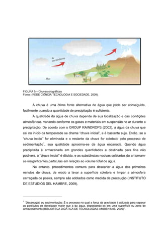 FIGURA 5 – Chuvas orográficas
Fonte: (REDE CIÊNCIA TECNOLOGIA E SOCIEDADE, 2009).


       A chuva é uma ótima fonte alternativa de água que pode ser conseguida,
facilmente quando a quantidade de precipitação é suficiente.
       A qualidade da água de chuva depende de sua localização e das condições
atmosféricas, variando conforme os gases e materiais em suspensão no ar durante a
precipitação. De acordo com o GROUP RAINDROPS (2002), a água da chuva que
cai no início da tempestade se chama “chuva inicial”, e é bastante suja. Então, se a
“chuva inicial” for eliminada e o restante da chuva for coletado pelo processo de
sedimentação1, sua qualidade aproxima-se da água encanada. Quando água
precipitada é armazenada em grandes quantidades e destinada para fins não
potáveis, a “chuva inicial” é diluída, e as substâncias nocivas coletadas do ar tornam-
se insignificantes partículas em relação ao volume total de água.
       No entanto, procedimentos comuns para descartar a água dos primeiros
minutos de chuva, de modo a lavar a superfície coletora e limpar a atmosfera
carregada de poeira, sempre são adotados como medida de precaução (INSTITUTO
DE ESTUDIOS DEL HAMBRE, 2009).




1
 “Decantação ou sedimentação: É o processo no qual a força da gravidade é utilizada para separar
as partículas de densidade maior que a da água, depositando-as em uma superfície ou zona de
armazenamento (BIBLIOTECA DIDÁTICA DE TECNOLOGIAS AMBIENTAIS, 2009)”.
 