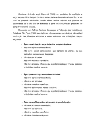 Conforme Andrade apud Giacchini (2003) os requisitos de qualidade e
segurança sanitária da água de chuva estão diretamente relacionados ao fim para o
qual se pretende destiná-las. Sendo assim, devem atender aos padrões de
potabilidade se o seu uso for doméstico e para fins não potáveis precisam ser
compatíveis com o seu uso.
      De acordo com Agência Nacional de Águas e a Federação das Indústrias do
Estado de São Paulo (2005) as exigências mínimas para o uso da água não potável
em função das diferentes atividades a serem realizadas nas edificações, são as
seguintes:

             Água para irrigação, rega de jardim, lavagem de pisos:
             não deve apresentar mau-cheiro;
             não deve conter componentes que agridam as plantas ou que
             estimulem o crescimento de pragas;
             não deve ser abrasiva;
             não deve manchar superfícies;
             não deve propiciar infecções ou a contaminação por vírus ou bactérias
             prejudiciais à saúde humana.



             Água para descarga em bacias sanitárias:
             não deve apresentar mau-cheiro;
             não deve ser abrasiva;
             não deve manchar superfícies;
             não deve deteriorar os metais sanitários;
             não deve propiciar infecções ou a contaminação por vírus ou bactérias
             prejudiciais à saúde humana.



             Água para refrigeração e sistema de ar condicionado:
             não deve apresentar mau-cheiro;
             não deve ser abrasiva;
             não deve manchar superfícies;
             não deve deteriorar máquinas;
 