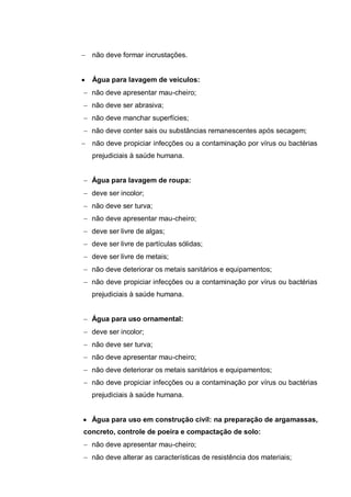 não deve formar incrustações.


  Água para lavagem de veículos:
  não deve apresentar mau-cheiro;
  não deve ser abrasiva;
  não deve manchar superfícies;
  não deve conter sais ou substâncias remanescentes após secagem;
  não deve propiciar infecções ou a contaminação por vírus ou bactérias
  prejudiciais à saúde humana.


  Água para lavagem de roupa:
  deve ser incolor;
  não deve ser turva;
  não deve apresentar mau-cheiro;
  deve ser livre de algas;
  deve ser livre de partículas sólidas;
  deve ser livre de metais;
  não deve deteriorar os metais sanitários e equipamentos;
  não deve propiciar infecções ou a contaminação por vírus ou bactérias
  prejudiciais à saúde humana.


  Água para uso ornamental:
  deve ser incolor;
  não deve ser turva;
  não deve apresentar mau-cheiro;
  não deve deteriorar os metais sanitários e equipamentos;
  não deve propiciar infecções ou a contaminação por vírus ou bactérias
  prejudiciais à saúde humana.


  Água para uso em construção civil: na preparação de argamassas,
concreto, controle de poeira e compactação de solo:
  não deve apresentar mau-cheiro;
  não deve alterar as características de resistência dos materiais;
 