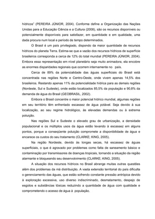 hídricos” (PEREIRA JÚNIOR, 2004). Conforme define a Organização das Nações
Unidas para a Educação Ciência e a Cultura (2008), são os recursos disponíveis ou
potencialmente disponíveis para satisfazer, em quantidade e em qualidade, uma
dada procura num local e período de tempo determinados.
      O Brasil é um país privilegiado, dispondo da maior quantidade de recursos
hídricos do planeta Terra. Estima-se que a vazão dos recursos hídricos de superfície
brasileiros corresponda a cerca de 12% do total mundial (PEREIRA JÚNIOR, 2004).
Embora essa representação em nível planetário seja muito animadora, ela encobre
as enormes disparidades regionais que ocorrem internamente no país.
      Cerca de 89% da potencialidade das águas superficiais do Brasil está
concentrada nas regiões Norte e Centro-Oeste, onde vivem apenas 14,5% dos
brasileiros. Restando apenas 11% da potencialidade hídrica para as demais regiões
(Nordeste, Sul e Sudeste), onde estão localizados 85,5% da população e 90,8% da
demanda de água do Brasil (GEOBRASIL, 2002).
      Embora o Brasil concentre o maior potencial hídrico mundial, algumas regiões
em seu território têm enfrentado escassez de água potável. Seja devido à sua
localização, ao seu regime hidrológico, às elevadas demandas ou à extrema
poluição.
      Nas regiões Sul e Sudeste o elevado grau de urbanização, a densidade
populacional e os múltiplos usos da água estão levando à escassez em alguns
pontos, porque a conseqüente poluição compromete a disponibilidade de água e
encarece os custos do seu tratamento (CLARKE; KING, 2005).
      Na região Nordeste, devido às longas secas, há escassez de águas
superficiais, o que é agravado por problemas como falta de saneamento básico e
contaminação por transmissores de doenças tropicais, tornando a situação da região
alarmante e bloqueando seu desenvolvimento (CLARKE; KING, 2005).
      A situação dos recursos hídricos no Brasil abrange muitas outras questões
além dos problemas da má distribuição. A vasta extensão territorial do país dificulta
o gerenciamento das águas, que estão sofrendo constante pressão antrópica devido
à exploração excessiva, uso diverso indiscriminado, desmatamento, despejo de
esgotos e substâncias tóxicas reduzindo a quantidade de água com qualidade e
comprometendo o acesso de água à população.
 
