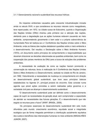 3.1.1 Gerenciamento racional e sustentável dos recursos hídricos



      Os impactos ambientais causados pela crescente industrialização iniciada
ainda no século XVIII, e que considerava os recursos naturais como inesgotáveis,
teve repercussão, em 1972, na cidade sueca de Estocolmo, quando a Organização
das Nações Unidas (ONU) chamou pela primeira vez a atenção das nações,
alertando para a degradação que as ações humanas estavam causando ao meio
ambiente, comprometendo gravemente o bem estar e a própria sobrevivência da
humanidade. Para tal realizou-se a I Conferência das Nações Unidas sobre o Meio
Ambiente, onde os líderes das nações debateram questões sobre o meio ambiente e
o desenvolvimento. Daí resultou a Declaração sobre o Meio Ambiente Humano
(1972), um documento sobre princípios de comportamento e responsabilidade que
deveriam direcionar as decisões relacionadas as questões ambientais, bem como na
cooperação dos países membros da ONU para a busca de soluções dos problemas
ambientais.
      A necessidade de avaliação de como as nações haviam promovido a
conservação da natureza, levou à realização da II Conferência das Nações Unidas
Sobre o Meio Ambiente e o Desenvolvimento, sediada na cidade do Rio de Janeiro,
em 1992. Vislumbrando a necessidade de mudança no comportamento em direção
ao desenvolvimento global sustentável, que teve seus princípios básicos
estabelecidos na Agenda 21, principal produto do encontro. Esta consiste numa
agenda que prevê ações concretas a serem realizadas pelos governos e a
sociedade civil para se alcançar o desenvolvimento sustentável.
      “O desenvolvimento sustentável pode ser definido como o desenvolvimento
capaz de suprir as necessidades da geração atual, sem comprometer a capacidade
de atender as necessidades das futuras gerações. É o desenvolvimento que não
esgota os recursos para o futuro” (WWF. BRASIL, 2008).
       Os princípios essenciais do desenvolvimento sustentável têm sido muito
difundidos pelo mundo: crescimento econômico, equidade social e integridade
ecológica que de forma integrada permitiriam a distribuição socialmente equitativa
dos custos e benefícios das intervenções humanas no meio ambiente (MAGALHÃES
JUNIOR, 2007).
 