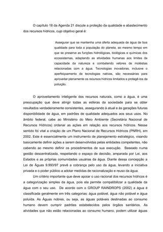 O capítulo 18 da Agenda 21 discute a proteção da qualidade e abastecimento
dos recursos hídricos, cujo objetivo geral é:


                      Assegurar que se mantenha uma oferta adequada de água de boa
                      qualidade para toda a população do planeta, ao mesmo tempo em
                      que se preserve as funções hidrológicas, biológicas e químicas dos
                      ecossistemas, adaptando as atividades humanas aos limites da
                      capacidade da natureza e combatendo vetores de moléstias
                      relacionadas com a água. Tecnologias inovadoras, inclusive o
                      aperfeiçoamento de tecnologias nativas, são necessárias para
                      aproveitar plenamente os recursos hídricos limitados e protegê-los da
                      poluição.



      O aproveitamento inteligente dos recursos naturais, como a água, é uma
preocupação que deve atingir todas as esferas da sociedade para se obter
resultados verdadeiramente consistentes, assegurando à atual e às gerações futuras
disponibilidade de água, em padrões de qualidade adequados aos seus usos. No
âmbito federal, cabe ao Ministério do Meio Ambiente (Secretária Nacional de
Recursos Hídricos) ordenar as ações em relação aos recursos hídricos. Nesse
sentido foi vital a criação de um Plano Nacional de Recursos Hídricos (PNRH), em
2002. Este é essencialmente um instrumento de planejamento estratégico, visando
basicamente definir ações a serem desenvolvidas pelas entidades competentes, não
cabendo ao mesmo definir os procedimentos de sua execução.               Baseado numa
gestão descentralizada, respeitando o espaço de decisão, amparada por Lei, aos
Estados e as próprias comunidades usuárias da água. Diante dessa concepção a
Lei de Águas 9.993/97 prevê a cobrança pelo uso da água, levando a iniciativa
privada e o poder público a adotar medidas de racionalização e reuso da água.
      Um critério importante que deve apoiar o uso racional dos recursos hídricos é
a categorização simples da água, pois ela permite compatibilizar a qualidade da
água com o seu uso. De acordo com o GROUP RAINDROPS (2002) a água é
classificada geralmente em três categorias: água potável, água não potável e água
poluída. As Águas nobres, ou seja, as águas potáveis destinadas ao consumo
humano devem cumprir padrões estabelecidos pelos órgãos sanitários. As
atividades que não estão relacionadas ao consumo humano, podem utilizar águas
 