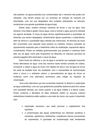 não potáveis. As águas poluídas e/ou contaminadas até o momento não podem ser
utilizadas, mas devem passar por um processo de redução de resíduos por
decantação, uma vez que despejadas sem cuidados antecipados na natureza,
contaminam uma grande quantidade de água limpa.
         Diante disso, existem diversas maneiras de tornar o uso da água mais
eficiente. Uma delas é gastar menos água, outra é reciclar a água que já foi utilizada
em alguma atividade. O reuso da água diminui significativamente a quantidade de
efluentes que seriam despejados contaminando águas superfícies e subterrâneas,
além de diminuir a quantidade água retirada dos mananciais. As técnicas de reuso
têm encontrado uma resposta muito positiva na indústria, embora necessite de
equipamentos especiais para o tratamento antes da reutilização, requerendo alguns
investimentos. Porém as medidas governamentais que prevêem a cobrança tanto
pelo uso da água, como pelo lançamento de efluentes na natureza (princípio do
poluidor-pagador) têm estimulado o reuso da água.
         Outra forma de melhorar o uso da água é aumentar sua captação buscando
fontes alternativas de água. Uma boa maneira nesse sentido consiste em coletar,
armazenar e utilizar a água da chuva. Em regiões de seca o uso da água da chuva
faz parte da tradição local. Na atualidade, com a necessidade de harmonização
entre a chuva e o ambiente urbano, o aproveitamento da água da chuva se
evidencia como uma alternativa promissora para mitigar os impactos da
urbanização.
         Uma outra alternativa que tem aumentado bastante no Brasil é a exploração
da água subterrânea, uma vez que geralmente possibilita destiná-la para fins nobres
com qualidade elevada, por vezes superior a da água tratada e à baixos custos.
Porém conforme o Ministério do Meio Ambiente (2005) os recursos hídricos
subterrâneos brasileiros estão sujeitos a uma série de riscos, dos quais é importante
citar:


               exploração excessiva, que pode provocar o esgotamento dos
               aquíferos;
               a contaminação das águas subterrâneas por efluentes sanitários e
               industriais, agrotóxicos, fertilizantes, substâncias tóxicas provenientes
               de vazamentos. A gravidade da contaminação está diretamente
 