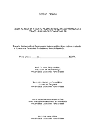 RICARDO LETENSKI




 O USO DA ÁGUA DE CHUVA EM POSTOS DE SERVIÇOS AUTOMOTIVOS NO
              ESPAÇO URBANO DE PONTA GROSSA, PR




Trabalho de Conclusão de Curso apresentado para obtenção do título de graduado
na Universidade Estadual de Ponta Grossa, Área de Geografia.



       Ponta Grossa,______de_____________________________de 2009.




                         Prof. Dr. Mário Sérgio de Melo
                         Pós-Doutor em Sedimentologia
                     Universidade Estadual de Ponta Grossa




                      Profa. Dra. Maria Lígia Cassol Pinto
                              Doutora em Geografia
                     Universidade Estadual de Ponta Grossa




                     Prof. Dr. Alceu Gomes de Andrade Filho
                 Doutor em Engenharia Hidráulica e Saneamento
                     Universidade Estadual de Ponta Grossa




                             Prof. Luís André Sartori
                     Universidade Estadual de Ponta Grossa
 