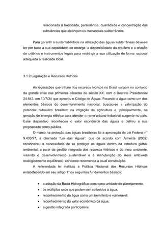 relacionada à toxicidade, persistência, quantidade e concentração das
             substâncias que alcançam os mananciais subterrâneos.


      Para garantir a sustentabilidade na utilização das águas subterrâneas deve-se
ter por base a sua capacidade de recarga, a disponibilidade do aquífero e a criação
de critérios e instrumentos legais para restringir a sua utilização de forma racional
adequada à realidade local.




3.1.2 Legislação e Recursos Hídricos


      As legislações que tratam dos recursos hídricos no Brasil surgem no contexto
da grande crise nas primeiras décadas do século XX, com o Decreto Presidencial
24.643, em 10/7/34 que aprovou o Código de Águas. Focando a água como um dos
elementos básicos do desenvolvimento nacional, buscou-se a valorização do
potencial hidráulico brasileiro na irrigação da agricultura e, principalmente, na
geração de energia elétrica para atender o ramo urbano-industrial surgente no país.
Esse dispositivo reconheceu o valor econômico das águas e definiu a sua
propriedade como pública.
      O marco na proteção das águas brasileiras foi a aprovação da Lei Federal n°
9.433/97, a chamada “Lei das Águas”, que de acordo com Almeida (2002)
reconheceu a necessidade de se proteger as águas dentro da estrutura global
ambiental, a partir da gestão integrada dos recursos hídricos e do meio ambiente,
visando o desenvolvimento sustentável e à manutenção do meio ambiente
ecologicamente equilibrado, conforme recomenda a atual constituição.
      A referendada lei instituiu a Política Nacional dos Recursos Hídricos
estabelecendo em seu artigo 1° os seguintes fundamentos básicos:


             a adoção da Bacia Hidrográfica como uma unidade de planejamento;
             os múltiplos usos que podem ser atribuídos a água;
             reconhecimento da água como um bem finito e vulnerável;
             reconhecimento do valor econômico da água;
             a gestão integrada participativa.
 